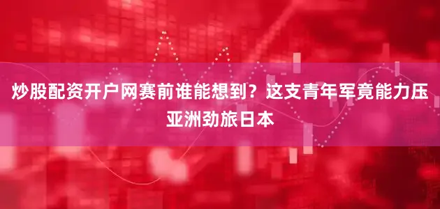 炒股配资开户网赛前谁能想到？这支青年军竟能力压亚洲劲旅日本