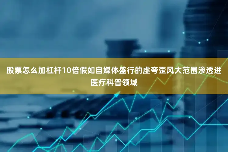 股票怎么加杠杆10倍假如自媒体盛行的虚夸歪风大范围渗透进医疗科普领域